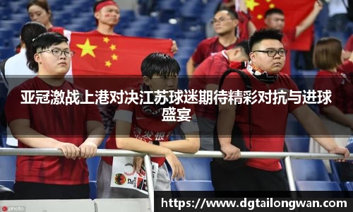 亚冠激战上港对决江苏球迷期待精彩对抗与进球盛宴